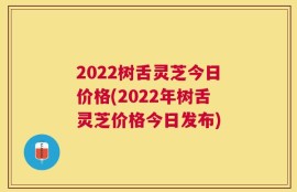 2022树舌灵芝今日价格(2022年树舌灵芝价格今日发布)