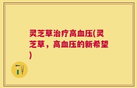 灵芝草治疗高血压(灵芝草，高血压的新希望)