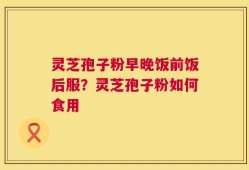 灵芝孢子粉早晚饭前饭后服？灵芝孢子粉如何食用