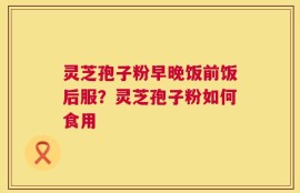 灵芝孢子粉早晚饭前饭后服？灵芝孢子粉如何食用