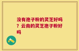 没有孢子粉的灵芝好吗？云南的灵芝孢子粉好吗