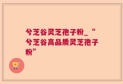兮芝谷灵芝孢子粉_“兮芝谷高品质灵芝孢子粉”