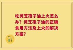 吃灵芝孢子油上火怎么办？灵芝孢子油的正确食用方法及上火的解决方案？
