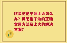 吃灵芝孢子油上火怎么办？灵芝孢子油的正确食用方法及上火的解决方案？