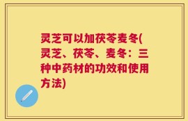 灵芝可以加茯苓麦冬(灵芝、茯苓、麦冬：三种中药材的功效和使用方法)