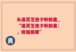 头道灵芝孢子粉胶囊_“道灵芝孢子粉胶囊：，增强健康”
