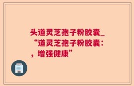 头道灵芝孢子粉胶囊_“道灵芝孢子粉胶囊：，增强健康”