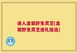 送人盒装野生灵芝(盒装野生灵芝送礼佳选)