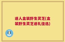 送人盒装野生灵芝(盒装野生灵芝送礼佳选)