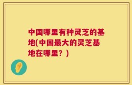 中国哪里有种灵芝的基地(中国最大的灵芝基地在哪里？)