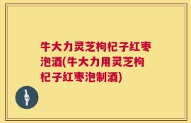 牛大力灵芝枸杞子红枣泡酒(牛大力用灵芝枸杞子红枣泡制酒)