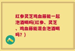 红参灵芝鸡血藤能一起泡酒喝吗(红参、灵芝、鸡血藤能混合泡酒喝吗？)