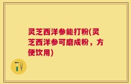 灵芝西洋参能打粉(灵芝西洋参可磨成粉，方便饮用)