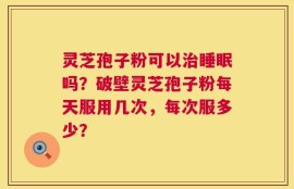 灵芝孢子粉可以治睡眠吗？破壁灵芝孢子粉每天服用几次，每次服多少？