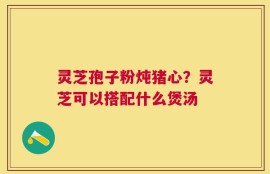 灵芝孢子粉炖猪心？灵芝可以搭配什么煲汤