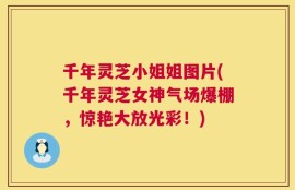 千年灵芝小姐姐图片(千年灵芝女神气场爆棚，惊艳大放光彩！)