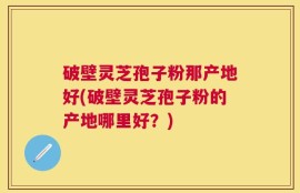 破壁灵芝孢子粉那产地好(破壁灵芝孢子粉的产地哪里好？)