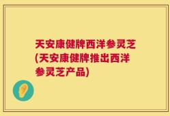天安康健牌西洋参灵芝(天安康健牌推出西洋参灵芝产品)
