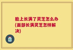 脸上长满了灵芝怎么办(面部长满灵芝怎样解决)