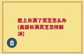 脸上长满了灵芝怎么办(面部长满灵芝怎样解决)