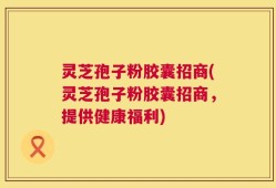 灵芝孢子粉胶囊招商(灵芝孢子粉胶囊招商，提供健康福利)