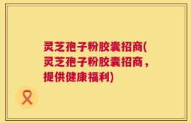 灵芝孢子粉胶囊招商(灵芝孢子粉胶囊招商，提供健康福利)