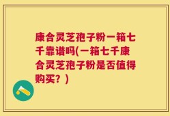 康合灵芝孢子粉一箱七千靠谱吗(一箱七千康合灵芝孢子粉是否值得购买？)