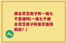 康合灵芝孢子粉一箱七千靠谱吗(一箱七千康合灵芝孢子粉是否值得购买？)