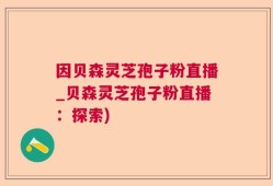 因贝森灵芝孢子粉直播_贝森灵芝孢子粉直播：探索)