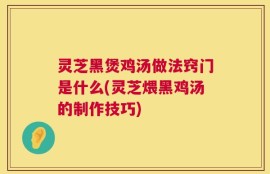 灵芝黑煲鸡汤做法窍门是什么(灵芝煨黑鸡汤的制作技巧)
