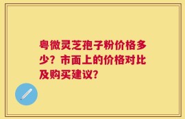 粤微灵芝孢子粉价格多少？市面上的价格对比及购买建议？