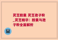 灵芝胶囊 灵芝孢子粉_灵芝精华：胶囊与孢子粉全面解析