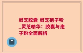 灵芝胶囊 灵芝孢子粉_灵芝精华：胶囊与孢子粉全面解析