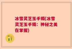 冰雪灵芝玉手镯(冰雪灵芝玉手镯：神秘之美在掌握)