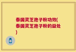 泰国灵芝孢子粉功效(泰国灵芝孢子粉的益处)