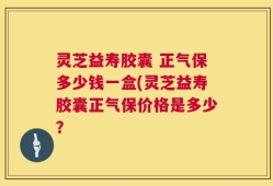 灵芝益寿胶囊 正气保多少钱一盒(灵芝益寿胶囊正气保价格是多少？