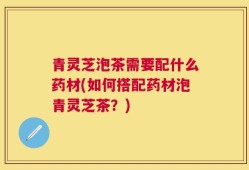 青灵芝泡茶需要配什么药材(如何搭配药材泡青灵芝茶？)