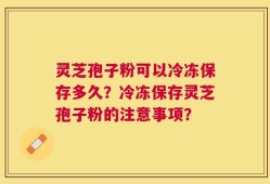 灵芝孢子粉可以冷冻保存多久？冷冻保存灵芝孢子粉的注意事项？