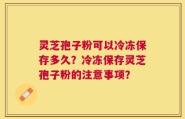 灵芝孢子粉可以冷冻保存多久？冷冻保存灵芝孢子粉的注意事项？