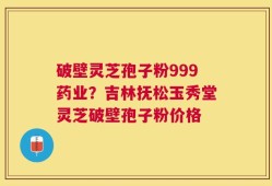 破壁灵芝孢子粉999药业？吉林抚松玉秀堂灵芝破壁孢子粉价格