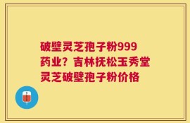 破壁灵芝孢子粉999药业？吉林抚松玉秀堂灵芝破壁孢子粉价格