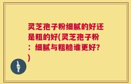 灵芝孢子粉细腻的好还是粗的好(灵芝孢子粉：细腻与粗糙谁更好？)