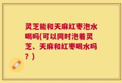 灵芝能和天麻红枣泡水喝吗(可以同时泡着灵芝、天麻和红枣喝水吗？)