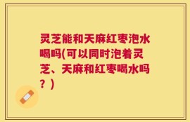 灵芝能和天麻红枣泡水喝吗(可以同时泡着灵芝、天麻和红枣喝水吗？)