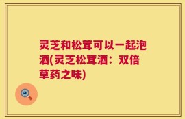 灵芝和松茸可以一起泡酒(灵芝松茸酒：双倍草药之味)