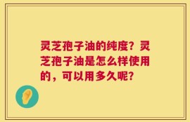 灵芝孢子油的纯度？灵芝孢子油是怎么样使用的，可以用多久呢？