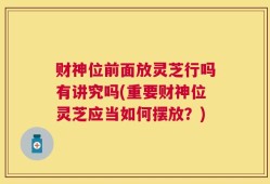 财神位前面放灵芝行吗有讲究吗(重要财神位灵芝应当如何摆放？)