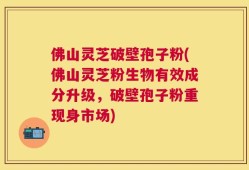 佛山灵芝破壁孢子粉(佛山灵芝粉生物有效成分升级，破壁孢子粉重现身市场)