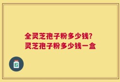 全灵芝孢子粉多少钱？灵芝孢子粉多少钱一盒