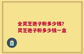 全灵芝孢子粉多少钱？灵芝孢子粉多少钱一盒